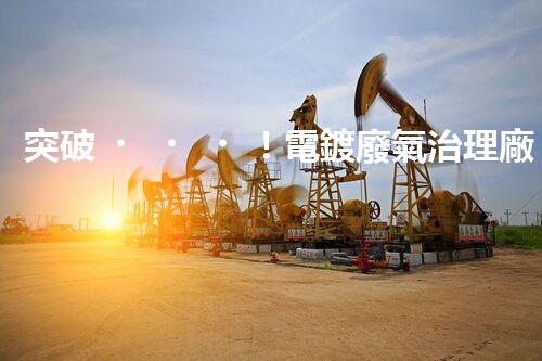 突破！電鍍廢氣治理廠家顛覆傳統(tǒng)，創(chuàng)新技術(shù)驚艷亮相！